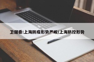 卫健委:上海防疫形势严峻/上海防控形势