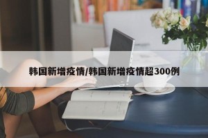 韩国新增疫情/韩国新增疫情超300例
