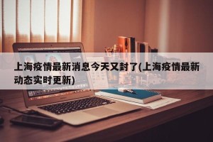 上海疫情最新消息今天又封了(上海疫情最新动态实时更新)
