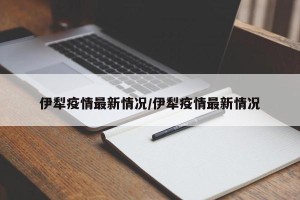 伊犁疫情最新情况/伊犁疫情最新情况