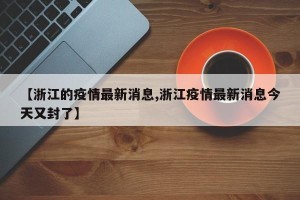 【浙江的疫情最新消息,浙江疫情最新消息今天又封了】