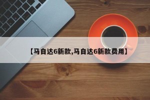 【马自达6新款,马自达6新款费用】