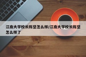 江南大学校长陈坚怎么样/江南大学校长陈坚怎么样了
