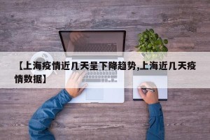 【上海疫情近几天呈下降趋势,上海近几天疫情数据】