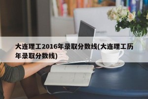大连理工2016年录取分数线(大连理工历年录取分数线)
