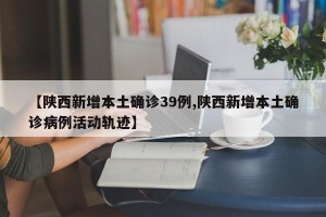 【陕西新增本土确诊39例,陕西新增本土确诊病例活动轨迹】