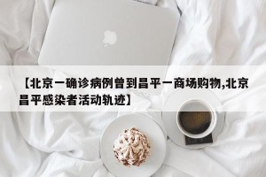 【北京一确诊病例曾到昌平一商场购物,北京昌平感染者活动轨迹】