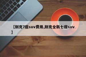 【别克7座suv费用,别克全新七座suv】