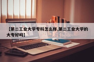 【第二工业大学专科怎么样,第二工业大学的大专好吗】