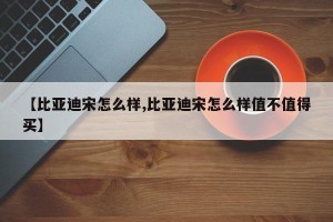 【比亚迪宋怎么样,比亚迪宋怎么样值不值得买】