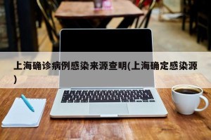 上海确诊病例感染来源查明(上海确定感染源)