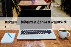 西安蓝田一初筛阳性轨迹公布(西安蓝田灾情)
