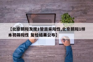 【北京朝阳发现1管混采阳性,北京朝阳1样本初筛阳性 复检结果公布】