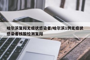 哈尔滨复阳无症状感染者/哈尔滨1例无症状感染者核酸检测复阳