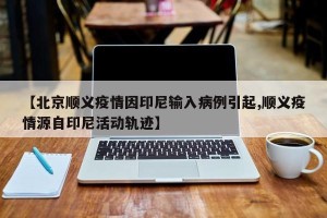 【北京顺义疫情因印尼输入病例引起,顺义疫情源自印尼活动轨迹】