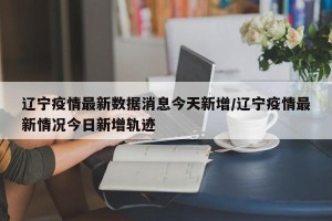 辽宁疫情最新数据消息今天新增/辽宁疫情最新情况今日新增轨迹