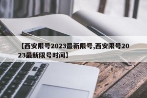【西安限号2023最新限号,西安限号2023最新限号时间】