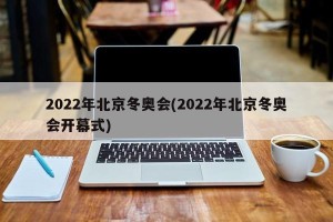 2022年北京冬奥会(2022年北京冬奥会开幕式)