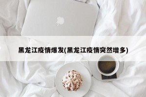 黑龙江疫情爆发(黑龙江疫情突然增多)