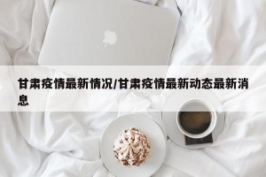 甘肃疫情最新情况/甘肃疫情最新动态最新消息