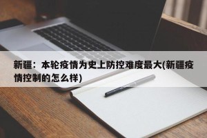 新疆：本轮疫情为史上防控难度最大(新疆疫情控制的怎么样)
