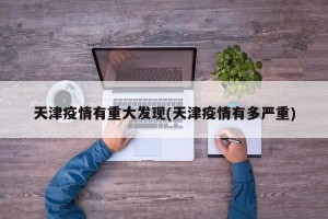 天津疫情有重大发现(天津疫情有多严重)