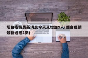 烟台疫情最新消息今天又增加9人(烟台疫情最新通报2例)