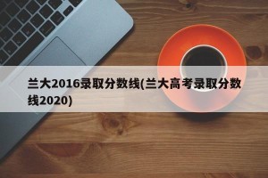 兰大2016录取分数线(兰大高考录取分数线2020)