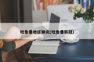 吐鲁番地区肺炎(吐鲁番新冠)