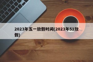 2023年五一放假时间(2023年51放假)