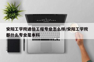安阳工学院通信工程专业怎么样/安阳工学院都什么专业是本科