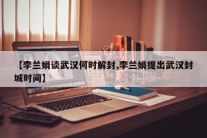 【李兰娟谈武汉何时解封,李兰娟提出武汉封城时间】