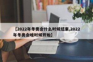 【2022年冬奥会什么时候结束,2022年冬奥会啥时候开始】