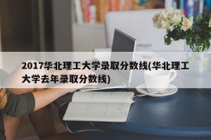 2017华北理工大学录取分数线(华北理工大学去年录取分数线)
