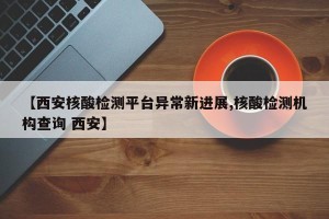 【西安核酸检测平台异常新进展,核酸检测机构查询 西安】