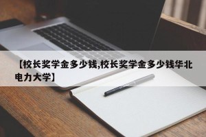 【校长奖学金多少钱,校长奖学金多少钱华北电力大学】