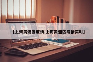 【上海黄浦区疫情,上海黄浦区疫情实时】