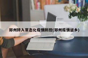 郑州转入常态化疫情防控(郑州疫情返乡)